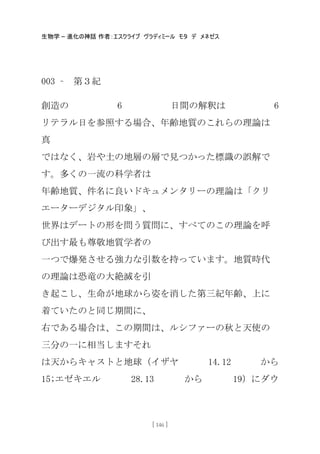 生物学 – 進化の神話 作者：エスクライブ ヴラディミール モタ デ メネゼス
[ 146 ]
003 – 第３紀
創造の 6 日間の解釈は 6
リテラル日を参照する場合、年齢地質のこれらの理論は
真
ではなく、岩や土の地層の層で見つかった標識の誤解で
す。多くの一流の科学者は
年齢地質、件名に良いドキュメンタリーの理論は「クリ
エーターデジタル印象」、
世界はデートの形を問う質問に、すべてのこの理論を呼
び出す最も尊敬地質学者の
一つで爆発させる強力な引数を持っています。地質時代
の理論は恐竜の大絶滅を引
き起こし、生命が地球から姿を消した第三紀年齢、上に
着ていたのと同じ期間に、
右である場合は、この期間は、ルシファーの秋と天使の
三分の一に相当しますそれ
は天からキャストと地球（イザヤ 14.12 から
15;エゼキエル 28.13 から 19）にダウ
 