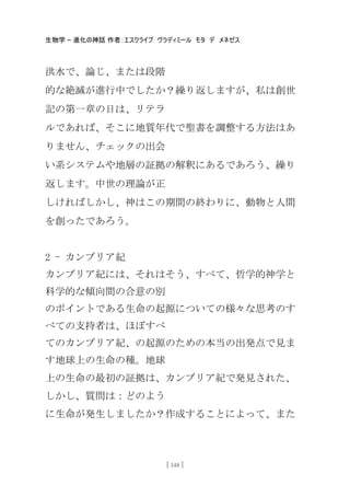 生物学 – 進化の神話 作者：エスクライブ ヴラディミール モタ デ メネゼス
[ 148 ]
洪水で、論じ、または段階
的な絶滅が進行中でしたか？繰り返しますが、私は創世
記の第一章の日は、リテラ
ルであれば、そこに地質年代で聖書を調整する方法はあ
りません、チェックの出会
い系システムや地層の証拠の解釈にあるであろう、繰り
返します。中世の理論が正
しければしかし、神はこの期間の終わりに、動物と人間
を創ったであろう。
2 - カンブリア紀
カンブリア紀には、それはそう、すべて、哲学的神学と
科学的な傾向間の合意の別
のポイントである生命の起源についての様々な思考のす
べての支持者は、ほぼすべ
てのカンブリア紀、の起源のための本当の出発点で見ま
す地球上の生命の種。地球
上の生命の最初の証拠は、カンブリア紀で発見された、
しかし、質問は：どのよう
に生命が発生しましたか？作成することによって、また
 