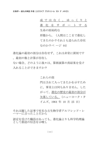 生物学 – 進化の神話 作者：エスクライブ ヴラディミール モタ デ メネゼス
[ 151 ]
成 で は な く 、 ゆ っ く り と
進 化 を サ ポ ー ト す る
生命の原始的な
形態から。（人間はここまで進化し
てきたのか？それとも造られた存在
なのか？ペ ージ 44）
進化論の最初の部分は存在せず、これは非常に深刻です
。最初の数と計算が存在し
ない場合、どのように我々は、算術演算の真結果を受け
入れることができますか？
これらの部
門はされて入ってきたかを示すため
に、事実上は何もありません。した
がって、進化の歴史の最初の部分が
欠落している。（ニューヨーク・タ
イムズ、1964 年 10 月 25 日）
それは題した記事で有名な古生物学者アルフレッド・レ
ーマーに言ったことだから
認定を受けた職員はあっても、進化論よりも科学的理論
として創造の信念を示唆し
 