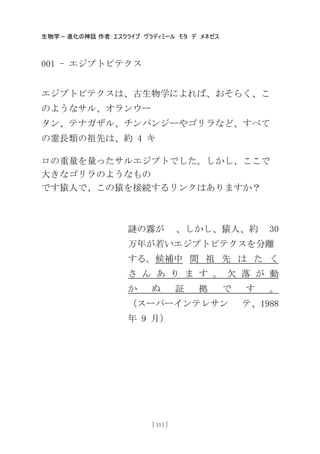 生物学 – 進化の神話 作者：エスクライブ ヴラディミール モタ デ メネゼス
[ 153 ]
001 - エジプトピテクス
エジプトピテクスは、古生物学によれば、おそらく、こ
のようなサル、オランウー
タン、テナガザル、チンパンジーやゴリラなど、すべて
の霊長類の祖先は、約 4 キ
ロの重量を量ったサルエジプトでした。しかし、ここで
大きなゴリラのようなもの
です猿人で、この猿を接続するリンクはありますか？
謎の霧が 、しかし、猿人、約 30
万年が若いエジプトピテクスを分離
する。候補中 間 祖 先 は た く
さ ん あ り ま す 。 欠 落 が 動
か ぬ 証 拠 で す 。
（スーパーインテレサン テ、1988
年 9 月）
 