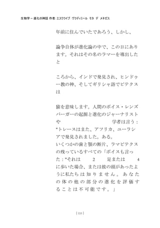 生物学 – 進化の神話 作者：エスクライブ ヴラディミール モタ デ メネゼス
[ 155 ]
年前に住んでいたであろう、しかし、
論争自体が進化論の中で、この日にあり
ます。それはその名のラマーを導出した
と
ころから、インドで発見され、ヒンドゥ
ー教の神、そしてギリシャ語でピテクス
は
猿を意味します。人間のボイス・レンズ
バーガーの起源と進化のジャーナリスト
や 学者は言う：
"トレースはまた、アフリカ、ユーラシ
アで発見されました。ある。
いくつかの歯と顎の断片、ラマピテクス
の残っているすべての「ボイスも言っ
た："それは 2 足または 4
に歩いた場合、または彼の頭があったよ
うに私たち は 知 り ま せ ん 。 あ な た
の 体 の 他 の 部 分 の 進 化 を 評 価 す
る こ と は 不 可 能 で す 。 」
 