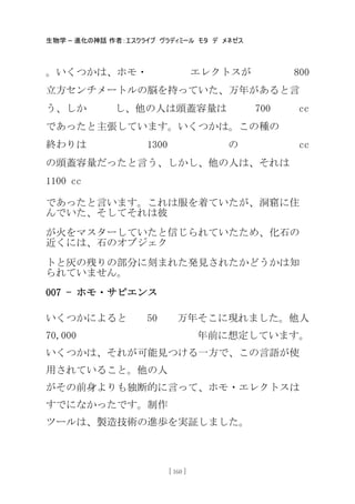 生物学 – 進化の神話 作者：エスクライブ ヴラディミール モタ デ メネゼス
[ 160 ]
。いくつかは、ホモ・ エレクトスが 800
立方センチメートルの脳を持っていた、万年があると言
う、しか し、他の人は頭蓋容量は 700 cc
であったと主張しています。いくつかは。この種の
終わりは 1300 の cc
の頭蓋容量だったと言う、しかし、他の人は、それは
1100 cc
であったと言います。これは服を着ていたが、洞窟に住
んでいた、そしてそれは彼
が火をマスターしていたと信じられていたため、化石の
近くには、石のオブジェク
トと灰の残りの部分に刻まれた発見されたかどうかは知
られていません。
007 - ホモ・サピエンス
いくつかによると 50 万年そこに現れました。他人
70,000 年前に想定しています。
いくつかは、それが可能見つける一方で、この言語が使
用されていること。他の人
がその前身よりも独断的に言って、ホモ・エレクトスは
すでになかったです。制作
ツールは、製造技術の進歩を実証しました。
 