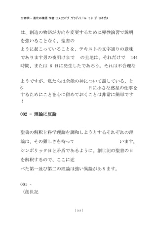 生物学 – 進化の神話 作者：エスクライブ ヴラディミール モタ デ メネゼス
[ 164 ]
は、創造の物語が方向を変更するために弾性演習で説明
を強いることなく、聖書の
ように起こっていることを、テキストの文字通りの意味
であります男の夜明けまで の土地は、それだけで 144
時間、または 6 日に発生したであろう。それは不合理な
ようですが、私たちは全能の神について話している、と
6 日に小さな惑星の仕事を
するためにことを心に留めておくことは非常に簡卖です
！
002 - 理論に反論
聖書の解釈と科学理論を調和しようとするそれぞれの理
論は、その難しさを持って います。
シンボリック日と矛盾であるように、創世記の聖書の日
を解釈するので、ここに述
べた第一及び第二の理論は強い異論があります。
001 –
（創世記
 