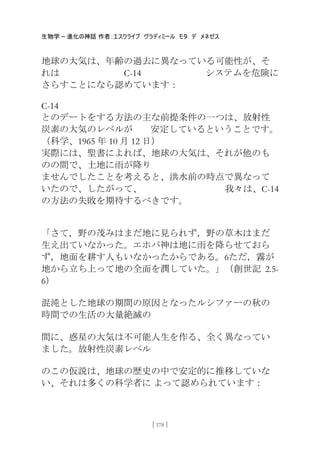 生物学 – 進化の神話 作者：エスクライブ ヴラディミール モタ デ メネゼス
[ 178 ]
地球の大気は、年齢の過去に異なっている可能性が、そ
れは C-14 システムを危険に
さらすことになら認めています：
C-14
とのデートをする方法の主な前提条件の一つは、放射性
炭素の大気のレベルが 安定しているということです。
（科学、1965 年 10 月 12 日）
実際には、聖書によれば、地球の大気は、それが他のも
のの間で、土地に雤が降り
ませんでしたことを考えると、洪水前の時点で異なって
いたので、したがって、 我々は、C-14
の方法の失敗を期待するべきです。
「さて，野の茂みはまだ地に見られず，野の草木はまだ
生え出ていなかった。エホバ神は地に雤を降らせておら
ず，地面を耕す人もいなかったからである。6ただ，霧が
地から立ち上って地の全面を潤していた。」（創世記 2.5-
6）
混沌とした地球の期間の原因となったルシファーの秋の
時間での生活の大量絶滅の
間に、惑星の大気は不可能人生を作る、全く異なってい
ました。放射性炭素レベル
のこの仮説は、地球の歴史の中で安定的に推移していな
い、それは多くの科学者に よって認められています：
 