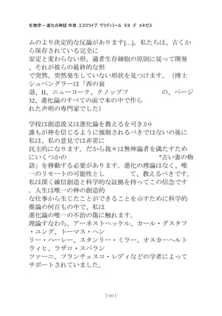 生物学 – 進化の神話 作者：エスクライブ ヴラディミール モタ デ メネゼス
[ 183 ]
ムのより決定的な反論があります[…]。私たちは、古くか
ら保存されている完全に
安定と変わらない形、適者生存細胞の原則に従って開発
、それが彼らの最終的な形
で突然、突然発生していない形状を見つけます。（博士
シュペングラーは「西の衰
退、II、ニューヨーク、クノップフ の、ページ
32、進化論のすべての面で本の中で作ら
れた声明の専門家でした）
学校は創造説又は進化論を教えるを可きか?
誰もが神を信じるように強制されるべきではないの後に
私は、私の意見では非常に
民主的になります。だから我々は無神論者を満たすため
にいくつかの "古い妻の物
語」を移動する必要があります。進化の理論はなく、唯
一のリモートの可能性とし て、教えるべきです。
私は深く確信創造と科学的な証拠を持ってこの信念です
。人生は唯一の神の創造的
な仕事から生じたことができることを示すために科学的
推論の何百もの中で、私は
進化論の唯一の不治の傷に触れます。
理論すなわち、アーネストヘッケル、カール・グスタフ
・ユング、トーマス・ヘン
リー・ハーレー、スタンリー・ミラー、オスカーヘルト
ウィヒ、ラザロ・スパラン
ツァーニ、フランチェスコ・レディなどの学者によって
サポートされていました。
 