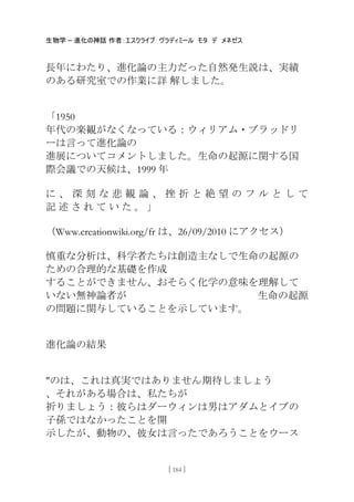 生物学 – 進化の神話 作者：エスクライブ ヴラディミール モタ デ メネゼス
[ 184 ]
長年にわたり、進化論の主力だった自然発生説は、実績
のある研究室での作業に詳 解しました。
「1950
年代の楽観がなくなっている：ウィリアム・ブラッドリ
ーは言って進化論の
進展についてコメントしました。生命の起源に関する国
際会議での天候は、1999 年
に 、 深 刻 な 悲 観 論 、 挫 折 と 絶 望 の フ ル と し て
記 述 さ れ て い た 。 」
（Www.creationwiki.org/fr は、26/09/2010 にアクセス）
慎重な分析は、科学者たちは創造主なしで生命の起源の
ための合理的な基礎を作成
することができません、おそらく化学の意味を理解して
いない無神論者が 生命の起源
の問題に関与していることを示しています。
進化論の結果
"のは、これは真実ではありません期待しましょう
、それがある場合は、私たちが
祈りましょう：彼らはダーウィンは男はアダムとイブの
子孫ではなかったことを開
示したが、動物の、彼女は言ったであろうことをウース
 