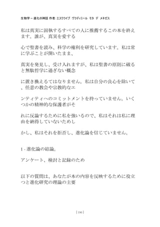生物学 – 進化の神話 作者：エスクライブ ヴラディミール モタ デ メネゼス
[ 190 ]
私は真実に固執するすべての人に推薦するこの本を終え
ます。誰が、真実を愛する
心で聖書を読み、科学の権利を研究しています。私は常
に学ぶことが開いたまま、
真実を発見し、受け入れますが、私は聖書の原則に破る
と無駄哲学に過ぎない概念
に置き換えるてはなりません。私は自分の良心を除いて
、任意の教会や宗教的なエ
ンティティへのコミットメントを持っていません。いく
つかの精神的な保護者がそ
れに反論するために私を強いるので、私はそれは私に理
由を納得していないためし
かし、私はそれを拒否し、進化論を信じていません。
1 - 進化論の結論。
アンケート、検討と記録のため
以下の質問は、あなたが本の内容を反映するために役立
つと進化研究の理論の主要
 