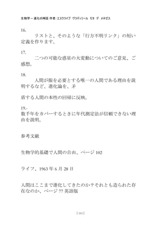 生物学 – 進化の神話 作者：エスクライブ ヴラディミール モタ デ メネゼス
[ 193 ]
16.
リストと、そのような「行方不明リンク」の短い
定義を作ります。
17.
二つの可能な惑星の大変動についてのご意見、ご
感想。
18.
人間が服を必要とする唯一の人間である理由を説
明するなど、進化論を、矛
盾する人間の本性の回帰に反映。
19.-
数千年をカバーするときに年代測定法が信頼できない理
由を説明。
参考文献
生物学的基礎で人間の自由、ページ 102
ライフ、1963 年 6 月 28 日
人間はここまで進化してきたのか？それとも造られた存
在なのか、ページ 77 英語版
 