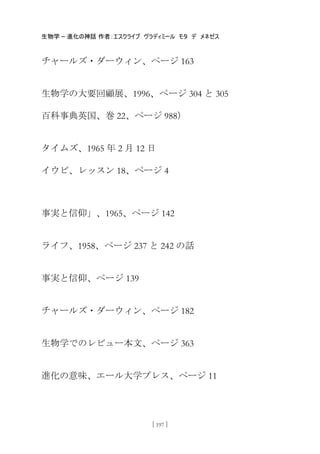 生物学 – 進化の神話 作者：エスクライブ ヴラディミール モタ デ メネゼス
[ 197 ]
チャールズ・ダーウィン、ページ 163
生物学の大要回顧展、1996、ページ 304 と 305
百科事典英国、巻 22、ページ 988）
タイムズ、1965 年 2 月 12 日
イウビ、レッスン 18、ページ 4
事実と信仰」、1965、ページ 142
ライフ、1958、ページ 237 と 242 の話
事実と信仰、ページ 139
チャールズ・ダーウィン、ページ 182
生物学でのレビュー本文、ページ 363
進化の意味、エール大学プレス、ページ 11
 