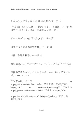生物学 – 進化の神話 作者：エスクライブ ヴラディミール モタ デ メネゼス
[ 199 ]
サイエンスヂジェスト 12 月 1962 年のページ 35
サイエンスヂジェスト、1965 年 4 月 2 日に、ページ 73
1965 年 11 月 14 日にルーテル証人レポーター
ビーフレズノ 1959 年 8 月 20 日、ページ 1
1982 年 6 月ユネスコ宅配便、ページ 38
進化、創造と科学、ページ 10
西の衰退、II、ニューヨーク、クノップフ の、ページ 32
進化のアクション、ニューヨーク、ハーパーとブラザー
ズ、1953：41 と 42
ランダムに、ページ 46
http://www.alunosonline.com.br、アクセス、26/09/2010
26/09/2010 AT www.creationwiki.org/fr、アクセス
http://pessoal.educacional.com.br、アクセス 26/09/2010
http://www.brasilescola.com/biologia/algas.htm、アクセス
31/12/2014
 