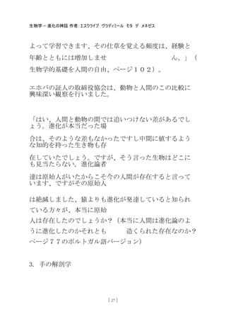生物学 – 進化の神話 作者：エスクライブ ヴラディミール モタ デ メネゼス
[ 27 ]
よって学習できます、その仕草を覚える頻度は、経験と
年齢とともには増加しませ ん。」（
生物学的基礎を人間の自由、ページ１０２）。
エホバの証人の取締役協会は、動物と人間のこの比較に
興味深い観察を行いました。
「はい、人間と動物の間では追いつけない差があるでし
ょう。進化が本当だった場
合は、そのような差もなかったですし中間に値するよう
な知的を持った生き物も存
在していたでしょう。ですが、そう言った生物はどこに
も見当たらない。進化論者
達は原始人がいたからこそ今の人間が存在すると言って
います、ですがその原始人
は絶滅しました、猿よりも進化が発達していると知られ
ている方々が、本当に原始
人は存在したのでしょうか？（本当に人間は進化論のよ
うに進化したのかそれとも 造くられた存在なのか？
ページ７７のポルトガル語バージョン）
3. 手の解剖学
 