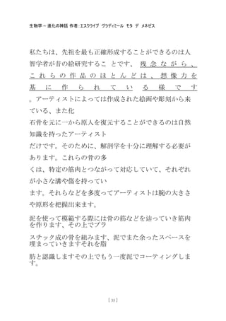 生物学 – 進化の神話 作者：エスクライブ ヴラディミール モタ デ メネゼス
[ 35 ]
私たちは、先祖を最も正確形成することができるのは人
智学者が昔の絵研究するこ とです、 残 念 な が ら 、
こ れ ら の 作 品 の ほ と ん ど は 、 想 像 力 を
基 に 作 ら れ て い る 様 で す
。アーティストによっては作成された絵画や彫刻から来
ている、また化
石骨を元に一から原人を復元することができるのは自然
知識を持ったアーティスト
だけです。そのために、解剖学を十分に理解する必要が
あります。これらの骨の多
くは、特定の筋肉とつながって対応していて、それぞれ
が小さな溝や傷を持ってい
ます。それらなどを多度ってアーティストは腕の大きさ
や原形を把握出来ます。
泥を使って模範する際には骨の筋などを辿っていき筋肉
を作ります、その上でプラ
スチック成の骨を組みます、泥でまた余ったスペースを
埋まっていきますそれを脂
肪と認識しますその上でもう一度泥でコーティングしま
す。
 