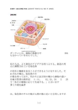 生物学 – 進化の神話 作者：エスクライブ ヴラディミール モタ デ メネゼス
[ 43 ]
ダーウィンは、細胞の複雑さや DNA
も分かっていませんでした。
私たちは、より進化のアイデアを持つよりも、創造の考
えに調整されている染色体
の存在と機能を見ることができるようになりました、そ
れぞれの種は、染色体のそ
の数を持っており、代わりに証言別の種から細胞の違い
を確立聖書は創世記 1：11、 12、21、24 と 25
で「各その種類に応じて生成する。」と言います
多くの進化論者
は、染色体のサルの数が人間の数に近いと引用しますが
 