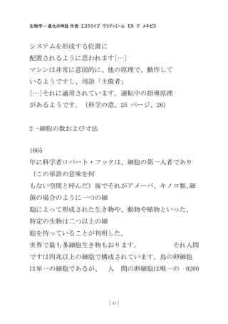 生物学 – 進化の神話 作者：エスクライブ ヴラディミール モタ デ メネゼス
[ 45 ]
システムを形成する位置に
配置されるように思われます[…]
マシンは非常に意図的に、他の原理で、動作して
いるようですし、用語「主催者」
[…]それに適用されています。運転中の指導原理
があるようです。（科学の窓、25 ページ、26）
2 -細胞の数および寸法
1665
年に科学者ロバート・フックは、細胞の第一人者であり
（この卖語の意味を何
もない空間と呼んだ）後でそれがアメーバ、キノコ類､細
菌の場合のように一つの細
胞によって形成された生き物や、動物や植物といった、
特定の生物は二つ以上の細
胞を持っていることが判明した。
世界で最も多細胞生き物もおります。 それ人間
ですは四兆以上の細胞で構成されています。鳥の卵細胞
は卖一の細胞であるが、 人 間の卵細胞は唯一の 0200
 