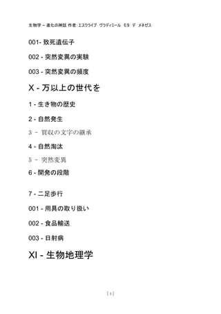 生物学 – 進化の神話 作者：エスクライブ ヴラディミール モタ デ メネゼス
[ 5 ]
001- 致死遺伝子
002 - 突然変異の実験
003 - 突然変異の頻度
X - 万以上の世代を
1 - 生き物の歴史
2 - 自然発生
3 - 買収の文字の継承
4 - 自然淘汰
5 - 突然変異
6 - 開発の段階
7 - 二足歩行
001 - 用具の取り扱い
002 - 食品輸送
003 - 日射病
XI - 生物地理学
 