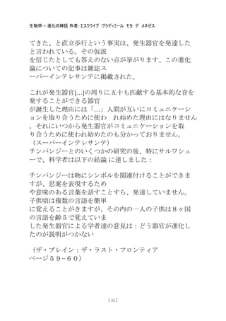 生物学 – 進化の神話 作者：エスクライブ ヴラディミール モタ デ メネゼス
[ 52 ]
てきた、と直立歩行という事実は、発生器官を発達した
と言われている。その仮説
を信じたとしても答えのない点が挙がります、この進化
論についての記事は雑誌ス
ーパーインテレサンテに掲載された。
これが発生器官[…]の周りに五十も匹敵する基本的な音を
発することができる器官
が誕生した理由には「…」人間が互いにコミュニケーシ
ョンを取り合うために使わ れ始めた理由にはなりません
。それにいつから発生器官がコミュニケーションを取
り合うために使われ始めたのも分かっておりません。
（スーパーインテレサンテ）
チンパンジーとのいくつかの研究の後、特にサルワシュ
ーで、科学者は以下の結論 に達しました：
チンパンジーは物にシンボルを関連付けることができま
すが、思案を表現するため
や意味のある言葉を話すことすら、発達していません。
子供頃は複数の言語を簡卖
に覚えることがきますが、その内の一人の子供は８ヶ国
の言語を齢５で覚えていま
した発生器官による学者達の意見は：どう器官が進化し
たのが説明がつかない
（ザ・ブレイン：ザ・ラスト・フロンティア
ページ５９−６０）
 