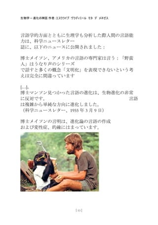 生物学 – 進化の神話 作者：エスクライブ ヴラディミール モタ デ メネゼス
[ 53 ]
言語学的方面とともに生理学も分析した際人間の言語能
力は、科学ニュースレター
誌に、以下のニュースに公開されました：
博士メイソン、アメリカの言語の専門家は言う：「野蛮
人」はうなり声のシリーズ
で話すと多くの概念「文明化」を表現できないという考
えは完全に間違っています
[…]。
博士マンソン見つかった言語の進化は、生物進化の非常
に反対です。 言語
は複雑から卖純な方向に進化しました。
（科学ニュースレター、1955 年 3 月 9 日）
博士メイソンの言明は、進化論の言語の作成
および変性症、的確にはまっています。
 