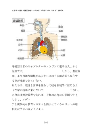 生物学 – 進化の神話 作者：エスクライブ ヴラディミール モタ デ メネゼス
[ 59 ]
呼吸器はどのキャブレターやエンジンの電子注入よりも
完璧です。 しかし、進化論
は、より複雑な機械があるからにはその創造者も存在す
る事が理解できていない。
私たちは、理性と常識を揺らして嘘を強制的に信じるよ
うな輩の誘導に乗らないで 下さい。
あなたは無神論者であれば、それはあなたの問題です！
しかし、メディ
アと現代的な教育システムを悩ませているロボットの進
化的なプロパガンダによっ
 