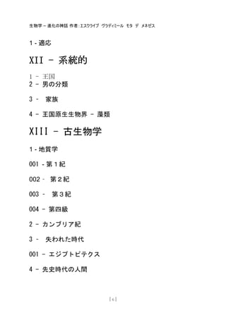 生物学 – 進化の神話 作者：エスクライブ ヴラディミール モタ デ メネゼス
[ 6 ]
1 - 適応
XII - 系統的
1 - 王国
2 - 男の分類
3 – 家族
4 - 王国原生生物界 - 藻類
XIII - 古生物学
1 - 地質学
001 - 第１紀
002 – 第２紀
003 – 第３紀
004 - 第四級
2 - カンブリア紀
3 – 失われた時代
001 - エジプトピテクス
4 - 先史時代の人間
 
