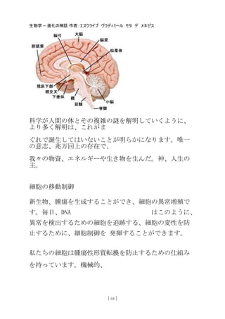 生物学 – 進化の神話 作者：エスクライブ ヴラディミール モタ デ メネゼス
[ 68 ]
科学が人間の体とその複雑の謎を解明していくように、
より多く解明は、これがま
ぐれで誕生してはいないことが明らかになります。唯一
の意志、兆万回上の存在で、
我々の物資、エネルギーや生き物を生んだ。神、人生の
主。
細胞の移動制御
新生物、腫瘍を生成することができ、細胞の異常増殖で
す。毎日、DNA はこのように、
異常を検出するための細胞を追跡する、細胞の変性を防
止するために、細胞制御を 発揮することができます。
私たちの細胞は腫瘍性形質転換を防止するための仕組み
を持っています。機械的、
 