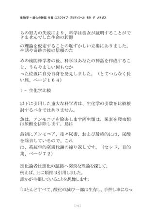 生物学 – 進化の神話 作者：エスクライブ ヴラディミール モタ デ メネゼス
[ 71 ]
らの努力の失敗により、科学は彼女が証明することがで
きませんでした生命の起源
の理論を仮定することの恥ずかしい立場にありました。
神話や奇跡の彼の信頼のた
めの検閲神学者の後、科学はあなたの神話を作成するこ
と、うらやましい何もなか
った位置に自分自身を発見しました。（とてつもなく長
い旅、ページ１６４）
1 - 生化学比較
以下に引用した重大な科学者は、生化学の引数を比較検
討するべきではありません。
魚は、アンモニアを除去します両生類は、尿素を爬虫類
は尿酸を排除します。鳥は
最初にアンモニア、後々尿素、および最終的には、尿酸
を除去しているので、これ
は、系統学的窒素代謝の繰り返しです。（セレド、目的
集、ページ７２）
進化論者は進化の証拠へ突飛な理論を探して。
例えば、上に類推は引用しました。
誰かが主張していることを想像します：
「ほとんどすべて、酸化の滅び一部は生存し、手押し車になっ
 
