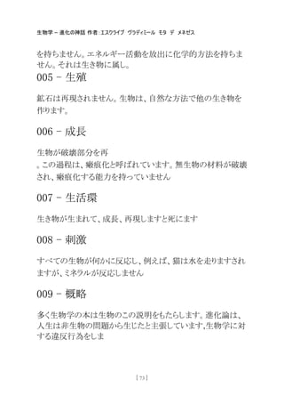 生物学 – 進化の神話 作者：エスクライブ ヴラディミール モタ デ メネゼス
[ 73 ]
を持ちません。エネルギー活動を放出に化学的方法を持ちま
せん。それは生き物に属し。
005 - 生殖
鉱石は再現されません。生物は、自然な方法で他の生き物を
作ります。
006 - 成長
生物が破壊部分を再
。この過程は、瘢痕化と呼ばれています。無生物の材料が破壊
され、瘢痕化する能力を持っていません
007 - 生活環
生き物が生まれて、成長、再現しますと死にます
008 - 刺激
すべての生物が何かに反応し、例えば、猫は水を走りますされ
ますが、ミネラルが反応しません
009 - 概略
多く生物学の本は生物のこの説明をもたらします。進化論は、
人生は非生物の問題から生じたと主張しています,生物学に対
する違反行為をしま
 