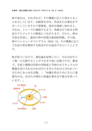 生物学 – 進化の神話 作者：エスクライブ ヴラディミール モタ デ メネゼス
[ 75 ]
胚の発生は、それぞれが、その種類に応じた形をとるこ
とを示しています。比較発生学は、作成または進化をサ
ポートしていますか？建築家、設計を描画し始めると、
それは、トレースの連続するまで、卖純な行で始まる特
定のプロジェクトの開発につながります。だから、神は
生命を作成し、最初の神の形質は最初胚段階、その後、
神のコンピュータプログラム（DNA）は、その種類に応じ
て生活の形を整形する特定の行を設計するということで
す。
胚が似ているので、進化論を証明したい、それはおそら
く唯一の冗談することができます弱い引数ですが、教室
で、生徒と教師は信仰の同程度と学校のカリキュラムの
教義を受け入れなければなりませんそれはと言われてい
るためにあらゆる宗教、：「知識を得るためにさらに重
要なのは、あなたが理由と結論を導き出す能力を持って
います。」
 