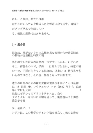 生物学 – 進化の神話 作者：エスクライブ ヴラディミール モタ デ メネゼス
[ 77 ]
にし、これは、私たちは誰
かがこのシステムを作成したと仮定になります。遺伝子
がプログラムで作成してい
る、偶然の産物ではありません。
2 - 混合説
混合は、神がないクロス品種を異なる種からの遺伝防止
の動物が交差種と時間の境
界を確立した最大の証拠の一つです。しかし、いずれに
せよ、再現その中で、子孫 は死んで生まれ、特定の種
の中で、子孫が生きている混合は、以上の 3 世代実り多
いものではなく、その後、無菌となっております。
遺伝の研究のための種間交雑の重要性を話すことは最初
は 18 世紀 AD、レウウェルフ エク（1632 年から 1723
年）では紀元前 3
世紀にギリシャのアリストテレスた、白ウ
サギとグレーを用いた実験を通して、優勢遺伝子と务勢
遺伝子を発
見。最後に、メ
ンデルは、この科学のポイント数を確立し、彼の法律を
 