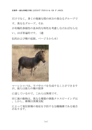 生物学 – 進化の神話 作者：エスクライブ ヴラディミール モタ デ メネゼス
[ 80 ]
だけでなく、多くの複雑な間の両方の異なるグループで
す。異なるグループ、それ
が有機的多様性の基本的な特性を考慮しなければならな
い、ほぼ普遍的です。（遺
伝的および種の起源、ページ５から６）
マーレとロバは、ラバやロバを生成することができます
が、彼らは彼らの種の限界
に達しているので、これらは無理です。
同じ属の動物は、異なる種類の偶数クロスビーイングは
、しかし、雑種は異種交配
によって発信新種の発症を予防する分離機構である場合
があります。
 