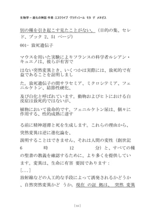 生物学 – 進化の神話 作者：エスクライブ ヴラディミール モタ デ メネゼス
[ 84 ]
別の種を引き起こす見たことがない。（目的の集、セレ
ド、ブック 2、51 ページ）
001- 致死遺伝子
マウスを用いた実験によりフランスの科学者ルシアン・
キュエノは、彼らが有害で
はない突然変異とき、いくつかは実際には、致死的で有
益であることを証明しまし
た。致死遺伝子の間サラセミア、ミクロシテミア、フェ
ニルケトン、結節性硬化、
及び白化と呼ばれています。動物およびヒトにおける白
皮症は致死的ではないが、
植物において致命的です。フェニルケトン尿は、個々に
作用する、性的成熟に達す
る前に精神遅滞と死を生成します。これらの理由から、
突然変異は逆に進化論を、
説明することはできません、それは人間の変性（創世記
6 時 12 分）と、すべての種
の聖書の教義を確認するために、より多くを提供してい
ます。変異は、生命に有害 要因であります：
[...]
放射線などの人工的な手段によって誘発されるかどうか
、自然突然変異かど うか。現在 の証 拠は、 突然 変異
 