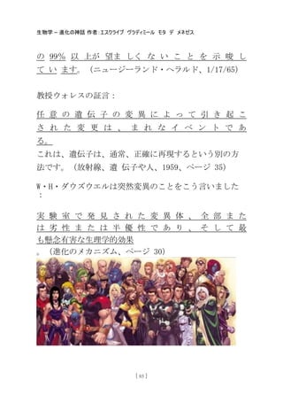 生物学 – 進化の神話 作者：エスクライブ ヴラディミール モタ デ メネゼス
[ 85 ]
の 99％ 以 上が 望ま しく な い こ と を 示 唆 し
て い ます。（ニュージーランド・ヘラルド、1/17/65）
教授ウォレスの証言：
任 意 の 遺 伝 子 の 変 異 に よ っ て 引 き 起 こ
さ れ た 変 更 は 、 ま れ な イ ベ ン ト で あ
る。
これは、遺伝子は、通常、正確に再現するという別の方
法です。（放射線、遺 伝子や人、1959、ページ 35）
W・H・ダウズウエルは突然変異のことをこう言いました
：
実 験 室 で 発 見 さ れ た 変 異 体 、 全 部 ま た
は 务 性 ま た は 半 優 性 で あ り 、 そ し て 最
も懸念有害な生理学的効果
。（進化のメカニズム、ページ 30）
 