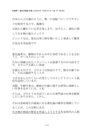 生物学 – 進化の神話 作者：エスクライブ ヴラディミール モタ デ メネゼス
[ 94 ]
のほとんどは猫のように、唯一の交配パレードでサウン
ドを使用するので、複雑な
言語から離れている音を発します。おそらく、通信に関
して生き物の最もインテリ
ジェントなは、彼女は常に卵を築いたこと発表して優秀
な気分を実証鶏です
…
進化論者は、動物がそれらの中に知性であることを言お
うと、サーカスのショーの
ために訓練されたトランペットを演奏するのが大好きで
す。オウムする新しい卖語
を教えるだけで、どのような状況の下で、彼は自動であ
り、それは維持することが
できませんどのくらいの男としてのインテリジェント通
信を証明しています。
実際、生物学者は、動物の行動に関する研究に素晴らし
い仕事を見せている、と私
たちは、どのような方法でこれらの専門家の仕事を軽視
したくありません。しかし、
それは系統発生が最後になる進化論の雑草を増殖してい
ることが、この分野にある
生き物の神話の歴史を作成しようとする先史時代の人間
 