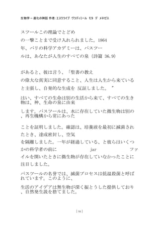 生物学 – 進化の神話 作者：エスクライブ ヴラディミール モタ デ メネゼス
[ 98 ]
スツールこの理論でとどめ
の一撃ことまで受け入れられました。1864
年、パリの科学アカデミーは、パスツー
ルは、あなたが人生のすべての泉（詩篇 36.9）
があると、彼は言う、「聖書の教え
の偉大な真実に同意すること、人生は人生から来ている
と主張し、自発的な生成を 反証しました。 "
はい、すべての生命は別の生活から来て、すべての生き
物は、神、生命の泉に由来
します。パスツールは、水に存在していた微生物は別の
、再生機構から常にあった
ことを証明しました。確認は、培養液を最初に滅菌され
たとき、達成密封し、空気
を隔離しました。一年が経過している、と彼らはいくつ
かの科学者の前に jar ファ
イルを開いたときに微生物が存在していなかったことに
注目しました。
パスツールの名誉では、滅菌プロセスは低温殺菌と呼ば
れています。このように、
生活のアイデアは無生物が深く振とうした提供しており
、自然発生説を捨てました。
 