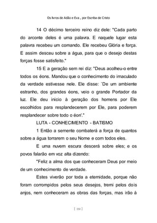 Os livros de Adão e Eva , por Escriba de Cristo
[ 150 ]
14 O décimo terceiro reino diz dele: "Cada parto
do arconte deles é uma palavra. E naquele lugar esta
palavra recebeu um comando. Ele recebeu Glória e força.
E assim desceu sobre a água, para que o desejo destas
forças fosse satisfeito."
15 E a geração sem rei diz: "Deus acolheu-o entre
todos os éons. Mandou que o conhecimento do imaculado
da verdade estivesse nele. Ele disse: `De um ambiente
estranho, dos grandes éons, veio o grande Portador da
luz. Ele deu inicio à geração dos homens por Ele
escolhidos para resplandecerem por Ele, para poderem
resplandecer sobre todo o éon'."
LUTA - CONHECIMENTO - BATISMO
1 Então a semente combaterá a força de quantos
sobre a água torrarem o seu Nome e com todos eles.
E uma nuvem escura descerá sobre eles; e os
povos falarão em voz alta dizendo:
"Feliz a alma dos que conheceram Deus por meio
de um conhecimento de verdade.
Estes viverão por toda a eternidade, porque não
foram corrompidos pelos seus desejos, tremi pelos dois
anjos, nem conheceram as obras das forças, mas irão à
 