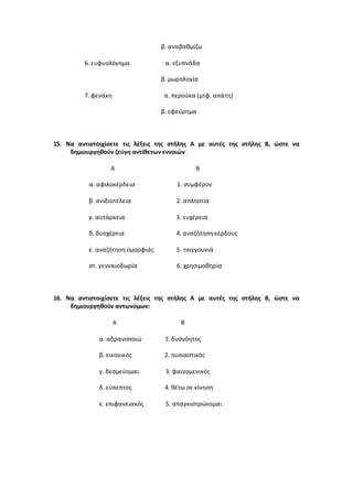 β. αναβαθμίζω
6. ευφυολόγημα α. εξυπνάδα
β. μωρολογία
7. φενάκη α. περούκα (μτφ. απάτη)
β. εφεύρημα
15. Να αντιστοιχίσετε τις λέξεις της στήλης Α με αυτές της στήλης Β, ώστε να
δημιουργηθούν ζεύγη αντίθετων εννοιών:
Α Β
α. αφιλοκέρδεια 1. συμφέρον
β. ανιδιοτέλεια 2. απληστία
γ. αυτάρκεια 3. ευχέρεια
δ. δυσχέρεια 4. αναζήτηση κέρδους
ε. αναζήτηση ομορφιάς 5. τσιγγουνιά
στ. γενναιοδωρία 6. χρησιμοθηρία
16. Να αντιστοιχίσετε τις λέξεις της στήλης Α με αυτές της στήλης Β, ώστε να
δημιουργηθούν αντωνύμων:
Α Β
α. αδρανοποιώ 1. δυσνόητος
β. εικονικός 2. ουσιαστικός
γ. δεσμεύομαι 3. φαινομενικός
δ. εύπεπτος 4. θέτω σε κίνηση
ε. επιφανειακός 5. απαγκιστρώνομαι
 