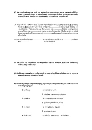 17. Να συμπληρώσετε τα κενά της ακόλουθης παραγράφου με τις παρακάτω λέξεις,
αφού τις τοποθετήσετε σε σωστή σειρά και στο σωστό τύπο: κατάρτιση, ισηγορία,
αυταπόδεικτος, αμείλικτος, μισαλλόδοξος, αυτονόητος, προωθητικός.
…Η συμβολή του διαλόγου στην εύρεση της αλήθειας είναι μεγάλη και αναμφισβήτητη.
Κανένας φραγμός δεν μπορεί να αντέξει τον……………….. ανταγωνισμό «θέσης» και
«αντίθεσης». Προκαταλήψεις, δογματικές και ………………..θέσεις, σκοπιμότητες
αποκαλύπτονται………………..απότην πιο πειστικήερμηνεία. Η διεξαγωγή ενός καλού
διαλόγουπροϋποθέτειπνευματική………………..των διαλεγομένων,κριτικήικανότητα,
ελευθερία
σκέψηςκαιτο δικαίωμα της……………….. . Τα στοιχεία αυτά αντίθετα με ………………..αλήθειες
και……………….. συμπεράσματα.
18. Να βρείτε την ετυμολογία των παρακάτω λέξεων: σύσταση, εμβέλεια, διαλεκτική,
ανέκκλητος, διασκελίζω.
19. Να δώσετε παραγόμενα επίθετα από τα ρήματα λανθάνω, ωθούμαι και να γράψετε
μια πρόταση για καθένα απ’ αυτά.
20. Να επιλέξετετησωστή απόδοσητης σημασίας τωνπαρακάτωλέξεωνκυκλώνονταςτο
αντίστοιχο γράμμα:
1. λανθάνω α. διαπράττω λάθος
β. ξεφεύγω την προσοχή κάποιου
2. εμβέλεια α. η εμβάθυνση σε ένα θέμα
β. η μέγιστη απόσταση βολής
3. σύσταση α. συγκρότηση - ίδρυση
β. αναδιοργάνωση
4. διαλεκτική α. μέθοδος αναζήτησης της αλήθειας
 