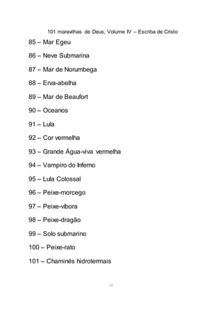 101 maravilhas de Deus, Volume IV – Escriba de Cristo
10
85 – Mar Egeu
86 – Neve Submarina
87 – Mar de Norumbega
88 – Erva-abelha
89 – Mar de Beaufort
90 – Oceanos
91 – Lula
92 – Cor vermelha
93 – Grande Água-viva vermelha
94 – Vampiro do Inferno
95 – Lula Colossal
96 – Peixe-morcego
97 – Peixe-víbora
98 – Peixe-dragão
99 – Solo submarino
100 – Peixe-rato
101 – Chaminés hidrotermais
 