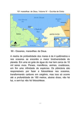 101 maravilhas de Deus, Volume IV – Escriba de Cristo
100
90 - Oceanos, maravilhas de Deus.
A media de profundidade dos mares é de 4 quilômetros e
nos oceanos se encontra a maior biodiversidade do
planeta. Em uma só gota de água do mar tem cerca de 10
mil seres vivos. Peixes, mamíferos, vermes, crustáceos,
em fim uma infinidade de espécies. Os plânctons são
responsáveis por fazer a fotossíntese nos oceanos,
transformando carbono em oxigênio, mas isso só ocorre
até a profundidade de 180 metros, abaixo disso, não há
luz, e sem luz não há fotossíntese.
 