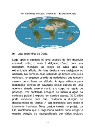 101 maravilhas de Deus, Volume IV – Escriba de Cristo
101
91 - Lula, maravilha de Deus.
Logo após o pescoço há uma espécie de funil muscular
chamado sifão; o resto é delgado, cônico, com uma
nadadeira triangular ao longo de cada lado da
extremidade afilada. As lulas deslocam-se rastejando ou
nadando. No primeiro caso utilizando os braços com suas
ventosas, no segundo usando as nadadeiras que também
servem como leme de altitude. A água utilizada para
respiração penetra na cavidade paleal através de uma
abertura situada entre o manto e o corpo na região do
pescoço. Por contração enérgica do manto a água da
cavidade paleal é expulsa em sentido oposto. (4) O sifão
pode curvar-se para trás, mudando a direção de
deslocamento do animal. A sua tecnologia para nadar é
totalmente inusitada. Deus gastou caneta no projeto da
lula, mostrando que a engenharia náutica pode chegar a
mesma solução de navegabilidade por vários projetos
 