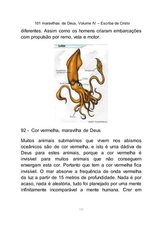 101 maravilhas de Deus, Volume IV – Escriba de Cristo
102
diferentes. Assim como os homens criaram embarcações
com propulsão por remo, vela e motor.
92 - Cor vermelha, maravilha de Deus
Muitos animais submarinos que vivem nos abismos
oceânicos são de cor vermelha, e isto é uma dádiva de
Deus para estes animais, porque a cor vermelha é
invisível para muitos animais que não conseguem
enxergam esta cor. Portanto que tem a cor vermelha fica
invisível. O mar absorve a frequência de onda vermelha
da luz a partir de 15 metros de profundidade. Nada é por
acaso, nada é aleatória, tudo foi planejado por uma mente
infinitamente incomparável a mente humana. Crer em
 