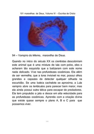101 maravilhas de Deus, Volume IV – Escriba de Cristo
104
94 – Vampiro do Inferno, maravilha de Deus.
Quando no início do século XX os cientistas descobriram
este animal que é uma mistura de lula com polvo, eles o
acharam tão esquisita que a batizaram com este nome
nada delicado. Vive nas profundezas oceânicas. Ela além
de ser vermelha, que a tona invisível no mar, possui olhos
grandes e capazes de detectar qualquer silhueta na
escuridão. Se uma baleia cachalote se aproxima, a Lula
vampiro abre os tentáculos para parecer bem maior, mas
ela ainda possui outra tática para escapar de predadores.
Ela tem propulsão a jato e desce em alta velocidade para
as profundezas oceânicas. Aprenda com a criação divina
que existe quase sempre o plano A, B e C para que
possamos viver.
 