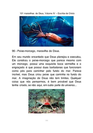101 maravilhas de Deus, Volume IV – Escriba de Cristo
106
96 - Peixe-morcego, maravilha de Deus.
Em seu mundo encantado que Deus planejou e executou,
Ele construiu o peixe-morcego que parece mesmo com
um morcego, possui uma esquisita boca vermelha e o
engraçado é que possui duas barbatanas que funcionam
como pés para caminhar pelo fundo do mar. Parece
incrível, mas Deus criou peixe que caminha no fundo do
mar. A imaginação de Deus não tem limites. Qualquer
coisa que nós pensarmos, é bem provável que Deus
tenha criado, se não aqui, em outra parte do universo...
 