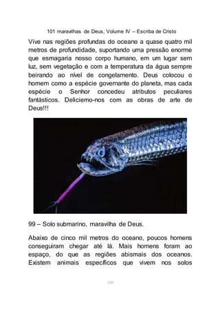 101 maravilhas de Deus, Volume IV – Escriba de Cristo
109
Vive nas regiões profundas do oceano a quase quatro mil
metros de profundidade, suportando uma pressão enorme
que esmagaria nosso corpo humano, em um lugar sem
luz, sem vegetação e com a temperatura da água sempre
beirando ao nível de congelamento. Deus colocou o
homem como a espécie governante do planeta, mas cada
espécie o Senhor concedeu atributos peculiares
fantásticos. Deliciemo-nos com as obras de arte de
Deus!!!
99 – Solo submarino, maravilha de Deus.
Abaixo de cinco mil metros do oceano, poucos homens
conseguiram chegar até lá. Mais homens foram ao
espaço, do que as regiões abismais dos oceanos.
Existem animais específicos que vivem nos solos
 