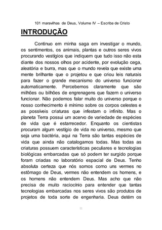 101 maravilhas de Deus, Volume IV – Escriba de Cristo
11
INTRODUÇÃO
Continuo em minha saga em investigar o mundo,
os sentimentos, os animais, plantas e outros seres vivos
procurando vestígios que indiquem que tudo isso não esta
diante dos nossos olhos por acidente, por evolução cega,
aleatória e burra, mas que o mundo revela que existe uma
mente brilhante que o projetou e que criou leis naturais
para fazer o grande mecanismo do universo funcionar
automaticamente. Percebemos claramente que são
milhões ou bilhões de engrenagens que fazem o universo
funcionar. Não podemos falar muito do universo porque o
nosso conhecimento é mínimo sobre os corpos celestes e
as possíveis criaturas que infestam o infinito. Mas o
planeta Terra possui um acervo de variedade de espécies
de vida que é estarrecedor. Enquanto os cientistas
procuram algum vestígio de vida no universo, mesmo que
seja uma bactéria, aqui na Terra são tantas espécies de
vida que ainda não catalogamos todas. Mas todas as
criaturas possuem características peculiares e tecnologias
biológicas embarcadas que só podem ter surgido porque
foram criadas no laboratório espacial de Deus. Tenho
absoluta certeza que nós somos como uns vermes no
estômago de Deus, vermes não entendem os homens, e
os homens não entendem Deus. Mas acho que não
precisa de muito raciocínio para entender que tantas
tecnologias embarcadas nos seres vivos são produtos de
projetos de toda sorte de engenharia. Deus detém os
 