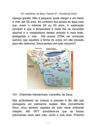 101 maravilhas de Deus, Volume IV – Escriba de Cristo
111
cabeça grande. Não é pequeno, pode chegar a um metro
e viver até 55 anos. Ao contrário dos peixes de água rasa
que vivem o máximo 20 ou 30 anos. A explicação
provável é que a temperatura é muito fria na escuridão
abismal e o metabolismo destes animais é mais lento,
prologando a vida. Ele possui OTNA um composto
químico que equilibra a forma do corpo em alta pressão
para não deformar. Deus pensou em tudo mesmo!!!
101 - Chaminés hidrotermais, maravilha de Deus.
Nas profundezas do oceano a pressão é tão alta que
esmagaria um submarino nuclear. Mas incrivelmente
Deus criou animais capazes de viver neste ambiente
inóspito. Até 1977 acreditava-se que as fossas
submarinas eram sem vida, como o solo lunar. Próximo
 