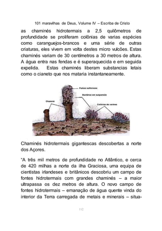 101 maravilhas de Deus, Volume IV – Escriba de Cristo
112
as chaminés hidrotermais a 2,5 quilômetros de
profundidade se proliferam colônias de varias espécies
como caranguejos-brancos e uma série de outras
criaturas, eles vivem em volta destes micro vulcões. Estas
chaminés variam de 30 centímetros a 30 metros de altura.
A água entra nas fendas e é superaquecida e em seguida
expelida. Estas chaminés liberam substancias letais
como o cianeto que nos mataria instantaneamente.
Chaminés hidrotermais gigantescas descobertas a norte
dos Açores.
“A três mil metros de profundidade no Atlântico, e cerca
de 420 milhas a norte da ilha Graciosa, uma equipa de
cientistas irlandeses e britânicos descobriu um campo de
fontes hidrotermais com grandes chaminés – a maior
ultrapassa os dez metros de altura. O novo campo de
fontes hidrotermais – emanação de água quente vinda do
interior da Terra carregada de metais e minerais – situa-
 