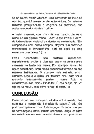 101 maravilhas de Deus, Volume IV – Escriba de Cristo
113
se na Dorsal Médio-Atlântica, uma cordilheira no meio do
Atlântico que é fronteira de placas tectónicas. Os metais e
minerais precipitam-se e originam as chaminés, que
acabam rodeadas de vida invulgar.
À maior chaminé, com mais de dez metros, demos o
nome de um gigante mítico, Balor”, disse Patrick Collins,
da Universidade Nacional da Irlanda, no comunicado. “Em
comparação com outros campos, Moytirra tem chaminés
monstruosas e, invulgarmente, está no sopé de uma
escarpa – uma beleza.” (…)”
Estas descobertas são bastante importantes,
especialmente devido à vida que existe na zona destas
chaminés no fundo dos mares. Por exemplo, neste sítio
agora descoberto, foram vistas espécies diferentes do que
estamos habituados. O exemplo mais estranho é um
camarão cego que utiliza um “terceiro olho” para ver a
radiação infravermelha (calor)… como fazia o
extraterrestre nos filmes Predador. É assim que ele vê:
não na luz visível, mas como fontes de calor. (5)
CONCLUSÃO
Como vimos nos exemplos citados anteriormente, fica
claro que o mundo não é produto do acaso. A vida não
pode ser explicada como fruto de jogos de dados em que
as combinações foram sempre acertadas. Diriga um carro
em velocidade em uma estrada sinuosa com penhascos
 