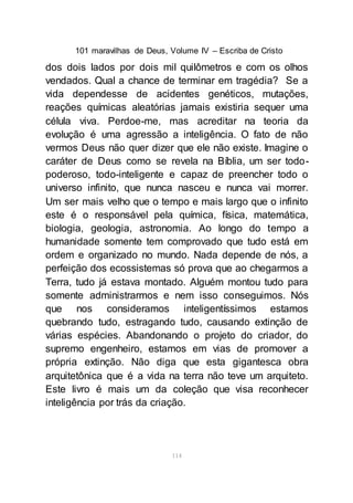 101 maravilhas de Deus, Volume IV – Escriba de Cristo
114
dos dois lados por dois mil quilômetros e com os olhos
vendados. Qual a chance de terminar em tragédia? Se a
vida dependesse de acidentes genéticos, mutações,
reações químicas aleatórias jamais existiria sequer uma
célula viva. Perdoe-me, mas acreditar na teoria da
evolução é uma agressão a inteligência. O fato de não
vermos Deus não quer dizer que ele não existe. Imagine o
caráter de Deus como se revela na Bíblia, um ser todo-
poderoso, todo-inteligente e capaz de preencher todo o
universo infinito, que nunca nasceu e nunca vai morrer.
Um ser mais velho que o tempo e mais largo que o infinito
este é o responsável pela química, física, matemática,
biologia, geologia, astronomia. Ao longo do tempo a
humanidade somente tem comprovado que tudo está em
ordem e organizado no mundo. Nada depende de nós, a
perfeição dos ecossistemas só prova que ao chegarmos a
Terra, tudo já estava montado. Alguém montou tudo para
somente administrarmos e nem isso conseguimos. Nós
que nos consideramos inteligentíssimos estamos
quebrando tudo, estragando tudo, causando extinção de
várias espécies. Abandonando o projeto do criador, do
supremo engenheiro, estamos em vias de promover a
própria extinção. Não diga que esta gigantesca obra
arquitetônica que é a vida na terra não teve um arquiteto.
Este livro é mais um da coleção que visa reconhecer
inteligência por trás da criação.
 