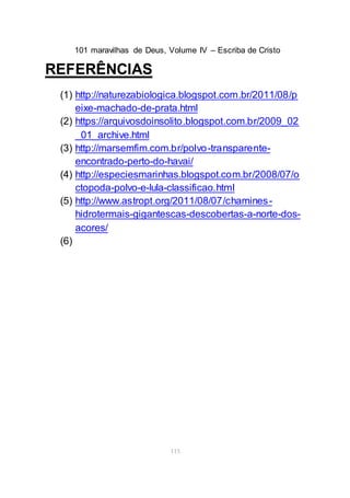 101 maravilhas de Deus, Volume IV – Escriba de Cristo
115
REFERÊNCIAS
(1) http://naturezabiologica.blogspot.com.br/2011/08/p
eixe-machado-de-prata.html
(2) https://arquivosdoinsolito.blogspot.com.br/2009_02
_01_archive.html
(3) http://marsemfim.com.br/polvo-transparente-
encontrado-perto-do-havai/
(4) http://especiesmarinhas.blogspot.com.br/2008/07/o
ctopoda-polvo-e-lula-classificao.html
(5) http://www.astropt.org/2011/08/07/chamines-
hidrotermais-gigantescas-descobertas-a-norte-dos-
acores/
(6)
 