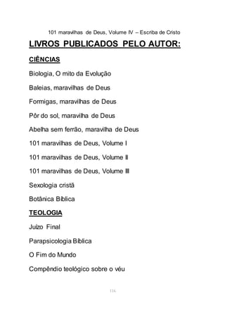 101 maravilhas de Deus, Volume IV – Escriba de Cristo
116
LIVROS PUBLICADOS PELO AUTOR:
CIÊNCIAS
Biologia, O mito da Evolução
Baleias, maravilhas de Deus
Formigas, maravilhas de Deus
Pôr do sol, maravilha de Deus
Abelha sem ferrão, maravilha de Deus
101 maravilhas de Deus, Volume I
101 maravilhas de Deus, Volume II
101 maravilhas de Deus, Volume III
Sexologia cristã
Botânica Bíblica
TEOLOGIA
Juízo Final
Parapsicologia Bíblica
O Fim do Mundo
Compêndio teológico sobre o véu
 